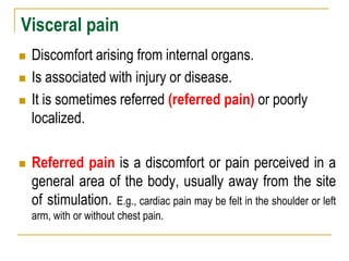 Visceral pain
 Discomfort arising from internal organs.
 Is associated with injury or disease.
 It is sometimes referred (referred pain) or poorly
localized.
 Referred pain is a discomfort or pain perceived in a
general area of the body, usually away from the site
of stimulation. E.g., cardiac pain may be felt in the shoulder or left
arm, with or without chest pain.
 