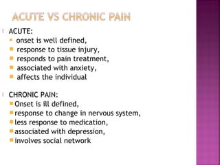    ACUTE:
     onset is well defined,

     response to tissue injury,
     responds to pain treatment,
     associated with anxiety,
     affects the individual

   CHRONIC PAIN:
     Onset is ill defined,
     response to change in nervous system,
     less response to medication,
     associated with depression,
     involves social network
 