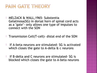    MELZACK & WALL,1965- Substentia
    Gelatinosa(SG) in dorsal horn of spinal cord acts
    as a "gate"- only allows one type of impulses to
    connect with the SON

   Transmission Cell(T-cell)- distal end of the SON

   If A-beta neurons are stimulated- SG is activated
    which closes the gate to A-delta & c neurons

    If B-delta and C neurons are stimulated- SG is
    blocked which closes the gate to A-beta neurons
 