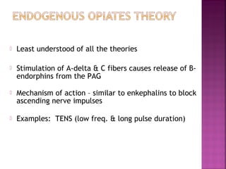    Least understood of all the theories

   Stimulation of A-delta & C fibers causes release of B-
    endorphins from the PAG

   Mechanism of action – similar to enkephalins to block
    ascending nerve impulses

   Examples: TENS (low freq. & long pulse duration)
 