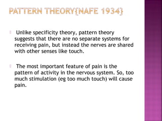     Unlike specificity theory, pattern theory
    suggests that there are no separate systems for
    receiving pain, but instead the nerves are shared
    with other senses like touch.

    The most important feature of pain is the
    pattern of activity in the nervous system. So, too
    much stimulation (eg too much touch) will cause
    pain.
 