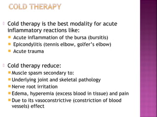    Cold therapy is the best modality for acute
    inflammatory reactions like:
       Acute inflammation of the bursa (bursitis)
       Epicondylitis (tennis elbow, golfer’s elbow)
       Acute trauma

   Cold therapy reduce:
     Muscle  spasm secondary to:
     Underlying joint and skeletal pathology
     Nerve root irritation
     Edema, hyperemia (excess blood in tissue) and pain
     Due to its vasoconstrictive (constriction of blood
      vessels) effect
 
