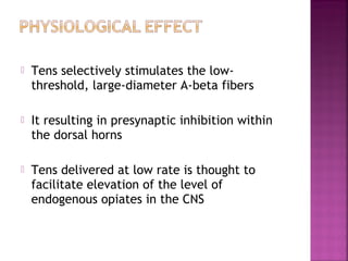    Tens selectively stimulates the low-
    threshold, large-diameter A-beta fibers

   It resulting in presynaptic inhibition within
    the dorsal horns

   Tens delivered at low rate is thought to
    facilitate elevation of the level of
    endogenous opiates in the CNS
 