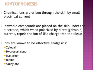    Chemical ions are driven through the skin by small
    electrical current

   Ionizable compounds are placed on the skin under the
    electrode, which when polarized by direct(galvanic)
    current, repels the ion of like charge into the tissue

   Ions are known to be effective analgesics:
     Xylocain
     Hydrocortisone
     Manesium
     Iodine
     salicylate
 
