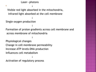 Laser―photons
                       ↓
  Visible red light absorbed in the mitochondria,
   infrared light absorbed at the cell membrane
                       ↓
Single oxygen production
                       ↓
Formation of proton gradients across cell membrane and
 across membrane of mitochondria
                       ↓
Physiological changes
Change in cell membrane permeability
Increase ATP levels-DNA production
Influences cell metabolism
                       ↓
Activation of regulatory process
 
