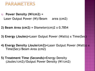 1)    Power Density (W/cm2) =
     Laser Output Power (W)/Beam   area (cm2)

2) Beam Area (cm2) = Diameter(cm)2 x 0.7854

3) Energy (Joules)=Laser Output Power (Watts) x Time(Sec)

4) Energy Density (Joule/cm2)=Laser Output Power (Watts) x
   Time(Sec)/Beam Area (cm2)

5) Treatment Time (Seconds)=Energy Density
   (Joules/cm2)/Output Power Density (W/cm2)
 