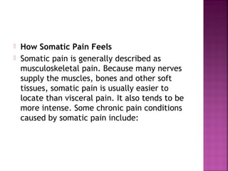    How Somatic Pain Feels
   Somatic pain is generally described as
    musculoskeletal pain. Because many nerves
    supply the muscles, bones and other soft
    tissues, somatic pain is usually easier to
    locate than visceral pain. It also tends to be
    more intense. Some chronic pain conditions
    caused by somatic pain include:
 