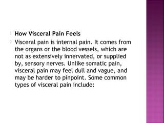    How Visceral Pain Feels
   Visceral pain is internal pain. It comes from
    the organs or the blood vessels, which are
    not as extensively innervated, or supplied
    by, sensory nerves. Unlike somatic pain,
    visceral pain may feel dull and vague, and
    may be harder to pinpoint. Some common
    types of visceral pain include:
 
