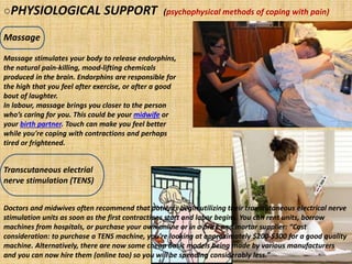 ○PHYSIOLOGICAL SUPPORT (psychophysical methods of coping with pain)
Massage
Transcutaneous electrial
nerve stimulation (TENS)
Massage stimulates your body to release endorphins,
the natural pain-killing, mood-lifting chemicals
produced in the brain. Endorphins are responsible for
the high that you feel after exercise, or after a good
bout of laughter.
In labour, massage brings you closer to the person
who’s caring for you. This could be your midwife or
your birth partner. Touch can make you feel better
while you're coping with contractions and perhaps
tired or frightened.
Doctors and midwives often recommend that patients begin utilizing their transcutaneous electrical nerve
stimulation units as soon as the first contractions start and labor begins. You can rent units, borrow
machines from hospitals, or purchase your own online or in a brick and mortar supplier: “Cost
consideration: to purchase a TENS machine, you’re looking at approximately $200-$300 for a good quality
machine. Alternatively, there are now some cheap basic models being made by various manufacturers
and you can now hire them (online too) so you will be spending considerably less.”
 
