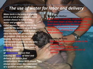 The use of water for labor and delivery
Water birth is the process of giving
birth in a tub of warm water. Some
women choose to labor in the
water and get out for delivery.
Other women decide to stay in the
water for the delivery as well. The
theory behind water birth is that
since the baby has already been in
the amniotic fluid sac for nine
months, birthing in a similar
environment is gentler for the baby
and less stressful for the mother.
Midwives, birthing centers, and a
growing number
ofobstetricians believe that
reducing the stress of labor and
delivery will reduce fetal
complications. Water birth should
always occur under the supervision
of a qualified health care provider.
Benefits for Mother:
Warm water is soothing, comforting, relaxing.
In the later stages of labor, the water has
been shown to increase the woman’s energy.
The effect of buoyancy lessens a mother’s
body weight, allowing free movement and
new positioning.
Benefits for Baby:
Provides an environment similar to the
amniotic sac.
Eases the stress of birth, thus
increasing reassurance and sense of
security.
 