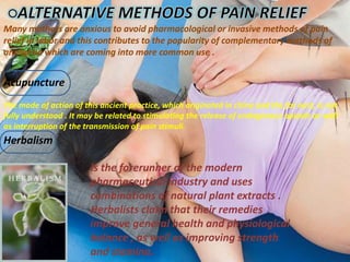 Acupuncture
Herbalism
Many mothers are anxious to avoid pharmacological or invasive methods of pain
relief in labor and this contributes to the popularity of complementary methods of
analgesia which are coming into more common use .
The mode of action of this ancient practice, which originated in china and the far east, is not
fully understood . It may be related to stimulating the release of endogenous opioids as well
as interruption of the transmission of pain stimuli.
Is the forerunner of the modern
pharmaceutical industry and uses
combinations of natural plant extracts .
Herbalists claim that their remedies
improve general health and physiological
balance , as well as improving strength
and stamina.
 