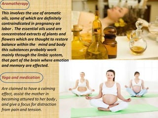 Aromatherapy
Yoga and medication
This involves the use of aromatic
oils, some of which are definitely
contraindicated in pregnancy an
labor . The essential oils used are
concentrated extracts of plants and
flowers which are thought to restore
balance within the mind and body
this substances probably work
mainly through the limbic system,
that part of the brain where emotion
and memory are effected.
Are claimed to have a calming
effect, assist the mother in
becoming attuned to her body ,
and give a focus for distraction
from pain and tension.
 