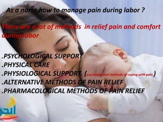 As a nurse how to manage pain during labor ?
There are a lot of methods in relief pain and comfort
during labor
.PSYCHOLOGICAL SUPPORT
.PHYSICAL CARE
.PHYSIOLOGICAL SUPPORT (psychophysical methods of coping with pain )
.ALTERNATIVE METHODS OF PAIN RELIEF
.PHARMACOLOGICAL METHODS OF PAIN RELIEF
 