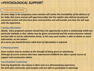 ○PSYCHOLOGICAL SUPPORT
Preparation for labor
1-giving information
2-allaying anxiety
3-participation in planning
At some stage in her pregnancy every woman will realise the inevitability of the delivery of
her baby. Not every women will experience labor but the mother who delivers by planned
caesarean section will also have fears and anxieties and will wonder just how she will cope
with the experience.
Ideally. Every pregnant womam should have the opportunity to form a relationship whith one
particular midwife so that advice may be given consistently and the women become relaxed
and feel able to ask for information freely. In this way each mother is able to obtain as much
information .as she wishes.
As a nurse you should discover what level of information is required
Some women may be anxious at the thought of being given an episiotomy.
Although of course women who have experienced childbirth are often a great source of
support and constructive advice.
Entering hospital for any reason is often seen as a dehumanizing experience
the birth plan commonly used (couples who are able to participate in planning)
 