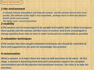 Support during labor
1-the environment
2-mobility
3-relaxation techniques
4-conversation
A relaxed, homely atmosphere will help the women and her partner feel at ease more
quickly. The attitude of the staff is very important , perhaps more so than the physical
details of the environment.
The labor room must be furnished
If the women can be encouraged to be upright and mobile, labor is likely to progress
more quickly and the woman will feel more in control. And if she encouraged to
change position from time to time in order to become as comfortable as possible.
If the women has been taught relaxation techniques she should be reminded of
them and supported as she puts her knowledge into practice.
When a women is in labor there are times to talk and times to be silent. At this
stage a woman is becoming tired and each contraction requires her complete
concentration and all the physical and emotional reserves. Our duty is to take her
attention .
 