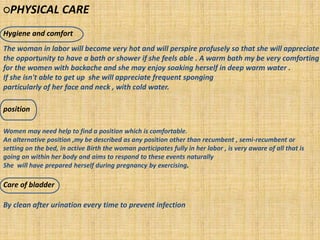 ○PHYSICAL CARE
Hygiene and comfort
position
Care of bladder
The woman in labor will become very hot and will perspire profusely so that she will appreciate
the opportunity to have a bath or shower if she feels able . A warm bath my be very comforting
for the women with backache and she may enjoy soaking herself in deep warm water .
If she isn't able to get up she will appreciate frequent sponging
particularly of her face and neck , with cold water.
Women may need help to find a position which is comfortable.
An alternative position ,my be described as any position other than recumbent , semi-recumbent or
setting on the bed, in active Birth the woman participates fully in her labor , is very aware of all that is
going on within her body and aims to respond to these events naturally
She will have prepared herself during pregnancy by exercising.
By clean after urination every time to prevent infection
 