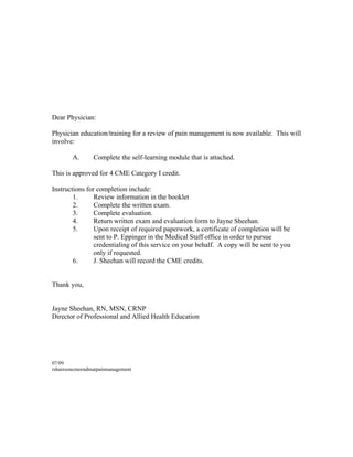 Dear Physician:
Physician education/training for a review of pain management is now available. This will
involve:
A. Complete the self-learning module that is attached.
This is approved for 4 CME Category I credit.
Instructions for completion include:
1. Review information in the booklet
2. Complete the written exam.
3. Complete evaluation.
4. Return written exam and evaluation form to Jayne Sheehan.
5. Upon receipt of required paperwork, a certificate of completion will be
sent to P. Eppinger in the Medical Staff office in order to pursue
credentialing of this service on your behalf. A copy will be sent to you
only if requested.
6. J. Sheehan will record the CME credits.
Thank you,
Jayne Sheehan, RN, MSN, CRNP
Director of Professional and Allied Health Education
07/09
rsharesoncmeendmatpainmanagement
Please only print out pages 1-8 for your records and to complete the questions and
evaluation. Please review the Power Points from this document. If you would like a
print out of this Enduring Material, Please contact Lori Graham (x4050) or Jayne
Sheehan (x4052). Thank you!
 