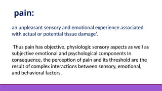 pain:
an unpleasant sensory and emotional experience associated
with actual or potential tissue damage‘.
Thus pain has objective, physiologic sensory aspects as well as
subjective emotional and psychological components In
consequence, the perception of pain and its threshold are the
result of complex interactions between sensory, emotional,
and behavioral factors.
 