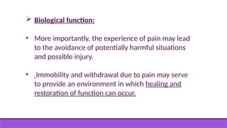  Biological function:
• More importantly, the experience of pain may lead
to the avoidance of potentially harmful situations
and possible injury.
• Immobility and withdrawal due to pain may serve
to provide an environment in which healing and
restoration of function can occur.
 
