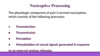 Nociceptive Processing
The physiologic component of pain is termed nociception,
which consists of the following processes:
• Ttransduction
• Ttransmission
• Perception
• Mmodulation of neural signals generated in response
to an external noxious stimulus.
 