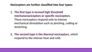 Nociceptors are further classified into four types:
1. The first type is termed high threshold
mechanonociceptors or specific nociceptors.
These nociceptors respond only to intense
mechanical stimulation such as pinching, cutting or
stretching.
2. The second type is the thermal nociceptors, which
respond to the intense heat and cold.
 