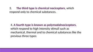 3. The third type is chemical nociceptors, which
respond only to chemical substances.
4. A fourth type is known as polymodalnociceptors,
which respond to high intensity stimuli such as
mechanical, thermal and to chemical substances like the
previous three types.
 