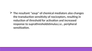  The resultant "soup" of chemical mediators also changes
the transduction sensitivity of nociceptors, resulting in
reduction of threshold for activation and increased
response to suprathresholdstimulus,i.e., peripheral
sensitization.
 