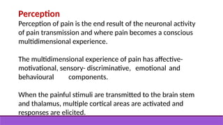 Perception
Perception of pain is the end result of the neuronal activity
of pain transmission and where pain becomes a conscious
multidimensional experience.
The multidimensional experience of pain has affective-
motivational, sensory- discriminative, emotional and
behavioural components.
When the painful stimuli are transmitted to the brain stem
and thalamus, multiple cortical areas are activated and
responses are elicited.
 