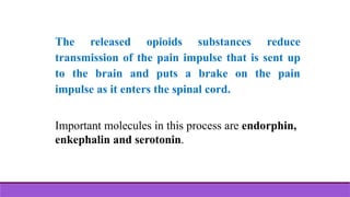 The released opioids substances reduce
transmission of the pain impulse that is sent up
to the brain and puts a brake on the pain
impulse as it enters the spinal cord.
Important molecules in this process are endorphin,
enkephalin and serotonin.
 