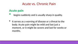 Acute vs. Chronic Pain
Acute pain
 begins suddenly and is usually sharp in quality.
 It serves as a warning of disease or a threat to the
body. Acute pain might be mild and last just a
moment, or it might be severe and last for weeks or
months.
 