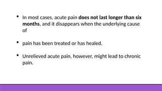  In most cases, acute pain does not last longer than six
months, and it disappears when the underlying cause
of
 pain has been treated or has healed.
 Unrelieved acute pain, however, might lead to chronic
pain.
 