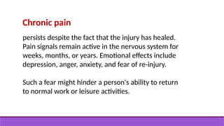 Chronic pain
persists despite the fact that the injury has healed.
Pain signals remain active in the nervous system for
weeks, months, or years. Emotional effects include
depression, anger, anxiety, and fear of re-injury.
Such a fear might hinder a person‘s ability to return
to normal work or leisure activities.
 