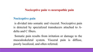 Nociceptive pain vs neuropathic pain
Nociceptive pain
is divided into somatic and visceral. Nociceptive pain
is detected by specialized transducers attached to A-
delta and C fibers.
Somatic pain results from irritation or damage to the
musculoskeletal system. Visceral pain is diffuse,
poorly localized, and often referred.
 