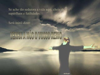 Se acho tão sedutora a vida aqui, cheia de supérfluos e futilidades. Será inútil dizer: VENHA A NÓS O VOSSO REINO 