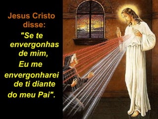 Jesus Cristo disse: "Se te envergonhas de mim,  Eu me  envergonharei de ti diante do meu Pai". 