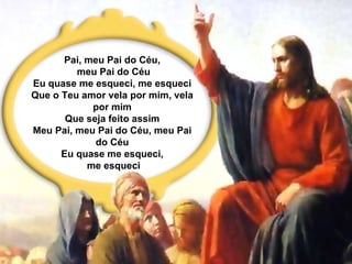 Pai, meu Pai do Céu, meu Pai do Céu Eu quase me esqueci, me esqueci Que o Teu amor vela por mim, vela por mim Que seja feito assim Meu Pai, meu Pai do Céu, meu Pai do Céu Eu quase me esqueci, me esqueci 