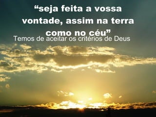 “ seja feita a vossa vontade, assim na terra como no céu” Temos de aceitar os critérios de Deus 