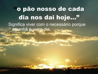 “ o pão nosso de cada dia nos dai hoje...” Significa viver com o necessário porque amanhã é outro dia. 