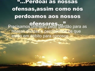 “ ...Perdoai as nossas ofensas,assim como nós perdoamos aos nossos ofensores...” Precisamos primeiro pedir perdão para as nossas dívidas e perdoarmos os que estão em débito para conosco. 