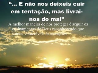 “ ... E não nos deixeis cair em tentação, mas livrai-nos do mal” A melhor maneira de nos proteger é seguir os ensinamentos de Deus reconhecendo que somos vulneráveis às tentações. 