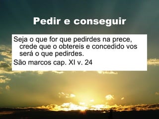 Pedir e conseguir Seja o que for que pedirdes na prece, crede que o obtereis e concedido vos será o que pedirdes. São marcos cap. XI v. 24 