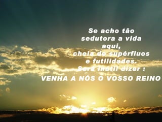 Se acho tão sedutora a vida aqui, cheia de supérfluos e futilidades. Será inútil dizer : VENHA A NÓS O VOSSO REINO 