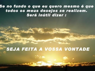 Se no fundo o que eu quero mesmo é que todos os meus desejos se realizem. Será inútil dizer : SEJA FEITA A VOSSA VONTADE 