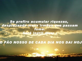 Se prefiro acumular riquezas,  desprezando meus irmãos que passam fome. Será inútil dizer : O PÃO NOSSO DE CADA DIA NOS DAI HOJE . 