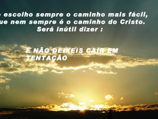 Se escolho sempre o caminho mais fácil, que nem sempre é o caminho do Cristo. Será inútil dizer : E NÃO DEIXEIS CAIR EM TENTAÇÃO 