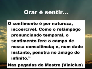 Orar é sentir... O sentimento é por natureza, incoercível. Como o relâmpago pronunciando temporal, o sentimento fere o campo de nossa consciência; e, num dado instante, penetra no âmago do infinito.” Nas pegadas do Mestre (Vinicius) 