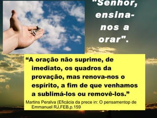 "Senhor, ensina-nos a orar" .   “ A oração não suprime, de imediato, os quadros da provação, mas renova-nos o espírito, a fim de que venhamos a sublimá-los ou removê-los.” Martins Peralva (Eficácia da prece in: O pensamentop de Emmanuel RJ,FEB,p.159 