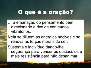 O que é a oração? É a emanação do pensamento bem direcionado e rico de conteúdos vibratórios. Nela se diluem as energias nocivas e se renova as forças morais do ser. Sustenta o indivíduo dando-lhe segurança para vencer os obstáculos e mais resistência para não desanimar. 