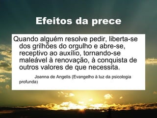Efeitos da prece Quando alguém resolve pedir, liberta-se dos grilhões do orgulho e abre-se, receptivo ao auxílio, tornando-se maleável à renovação, à conquista de outros valores de que necessita. Joanna de Angelis (Evangelho à luz da psicologia profunda ) 