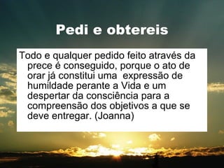 Pedi e obtereis Todo e qualquer pedido feito através da prece é conseguido, porque o ato de orar já constitui uma  expressão de humildade perante a Vida e um despertar da consciência para a compreensão dos objetivos a que se deve entregar. (Joanna) 